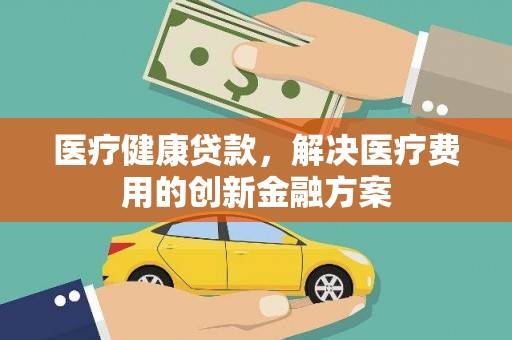 君山医疗健康贷款，解决医疗费用的创新金融方案